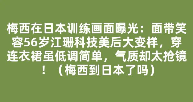 梅西在日本训练画面曝光：面带笑容56岁江珊科技美后大变样，穿连衣裙虽低调简单，气质却太抢镜！（梅西到日本了吗）