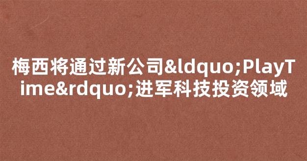 梅西将通过新公司“PlayTime”进军科技投资领域