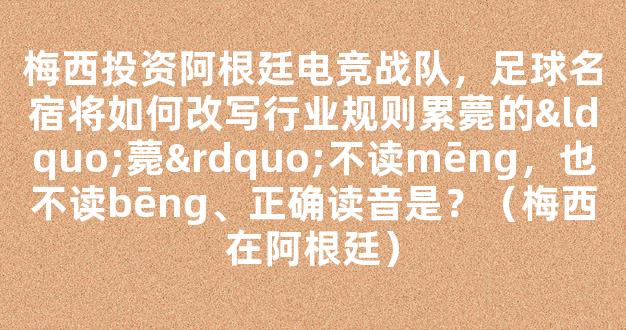 梅西投资阿根廷电竞战队，足球名宿将如何改写行业规则累薨的“薨”不读mēng，也不读bēng、正确读音是？（梅西在阿根廷）