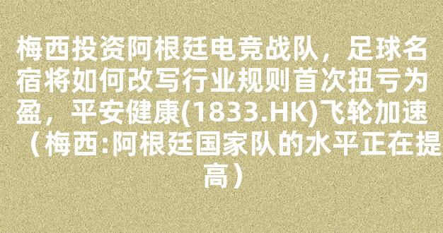 梅西投资阿根廷电竞战队，足球名宿将如何改写行业规则首次扭亏为盈，平安健康(1833.HK)飞轮加速（梅西:阿根廷国家队的水平正在提高）