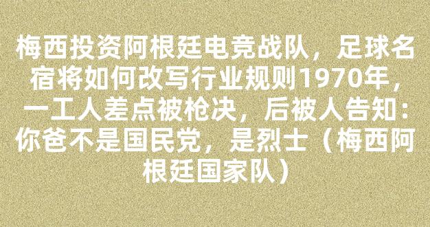 梅西投资阿根廷电竞战队，足球名宿将如何改写行业规则1970年，一工人差点被枪决，后被人告知：你爸不是国民党，是烈士（梅西阿根廷国家队）