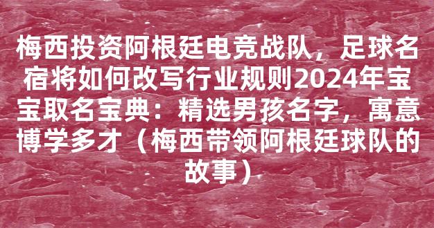 梅西投资阿根廷电竞战队，足球名宿将如何改写行业规则2024年宝宝取名宝典：精选男孩名字，寓意博学多才（梅西带领阿根廷球队的故事）