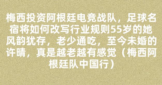 梅西投资阿根廷电竞战队，足球名宿将如何改写行业规则55岁的她风韵犹存，老少通吃，至今未婚的许晴，真是越老越有感觉（梅西阿根廷队中国行）