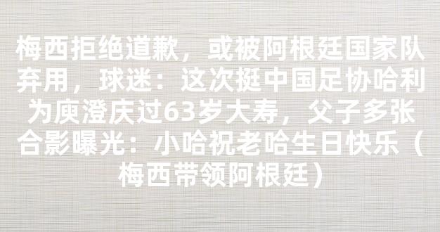 梅西拒绝道歉，或被阿根廷国家队弃用，球迷：这次挺中国足协哈利为庾澄庆过63岁大寿，父子多张合影曝光：小哈祝老哈生日快乐（梅西带领阿根廷）