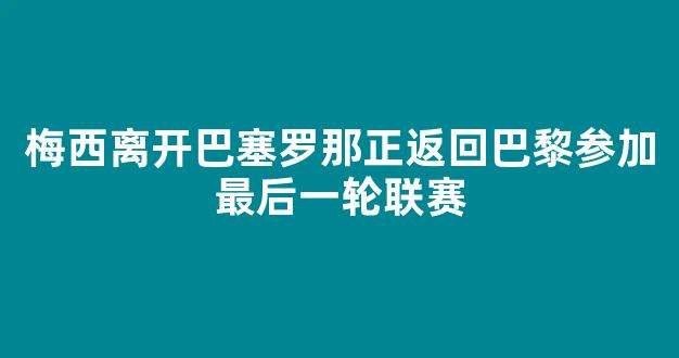 梅西离开巴塞罗那正返回巴黎参加最后一轮联赛