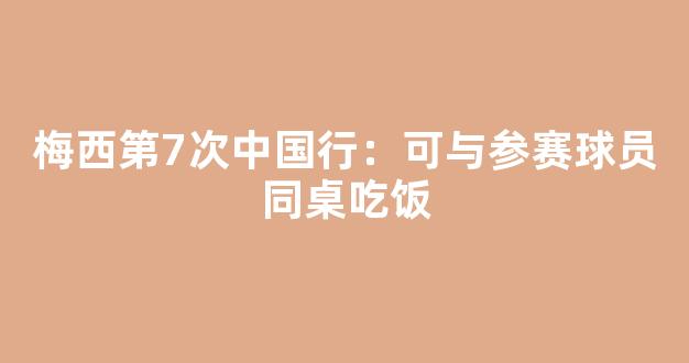 梅西第7次中国行：可与参赛球员同桌吃饭