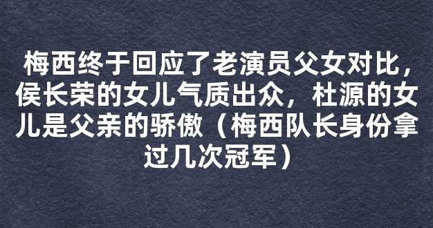 梅西终于回应了老演员父女对比，侯长荣的女儿气质出众，杜源的女儿是父亲的骄傲（梅西队长身份拿过几次冠军）