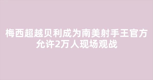 梅西超越贝利成为南美射手王官方允许2万人现场观战