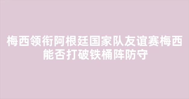 梅西领衔阿根廷国家队友谊赛梅西能否打破铁桶阵防守