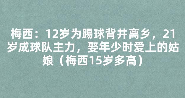 梅西：12岁为踢球背井离乡，21岁成球队主力，娶年少时爱上的姑娘（梅西15岁多高）