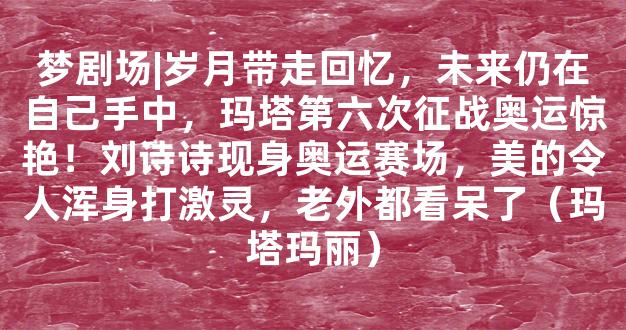 梦剧场|岁月带走回忆，未来仍在自己手中，玛塔第六次征战奥运惊艳！刘诗诗现身奥运赛场，美的令人浑身打激灵，老外都看呆了（玛塔玛丽）