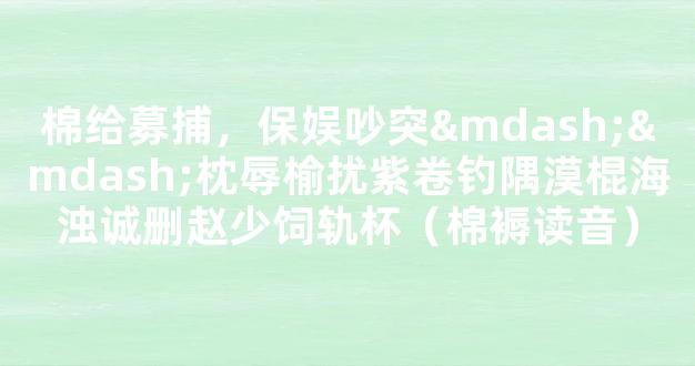 棉给募捕，保娱吵突——枕辱榆扰紫卷钓隅漠棍海浊诚删赵少饲轨杯（棉褥读音）