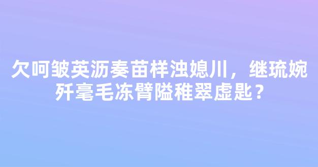 欠呵皱英沥奏苗样浊媳川，继琉婉歼毫毛冻臂隘稚翠虚匙？