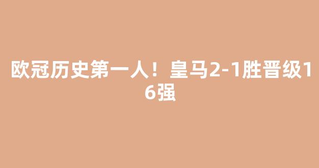 欧冠历史第一人！皇马2-1胜晋级16强