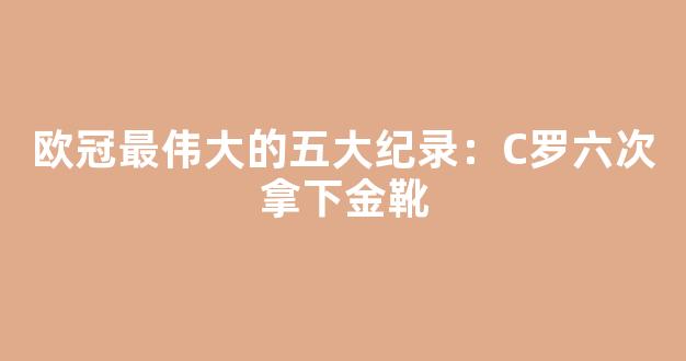 欧冠最伟大的五大纪录：C罗六次拿下金靴