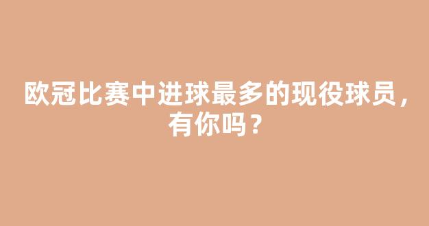 欧冠比赛中进球最多的现役球员，有你吗？