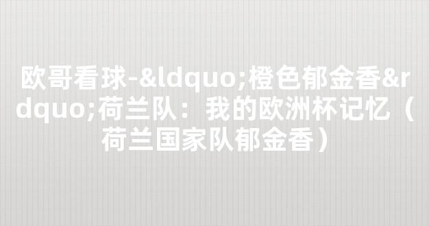 欧哥看球-“橙色郁金香”荷兰队：我的欧洲杯记忆（荷兰国家队郁金香）