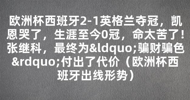 欧洲杯西班牙2-1英格兰夺冠，凯恩哭了，生涯至今0冠，命太苦了！张继科，最终为“骗财骗色”付出了代价（欧洲杯西班牙出线形势）