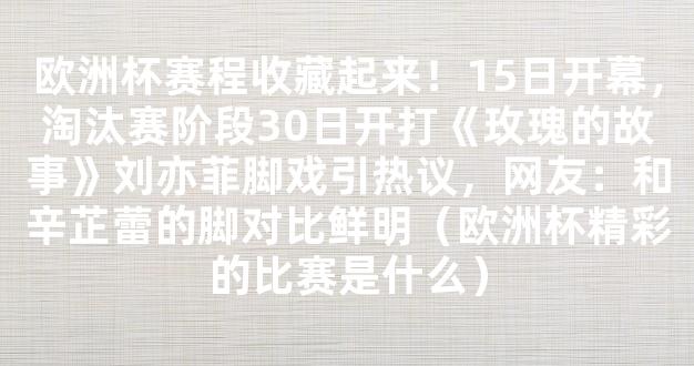 欧洲杯赛程收藏起来！15日开幕，淘汰赛阶段30日开打《玫瑰的故事》刘亦菲脚戏引热议，网友：和辛芷蕾的脚对比鲜明（欧洲杯精彩的比赛是什么）