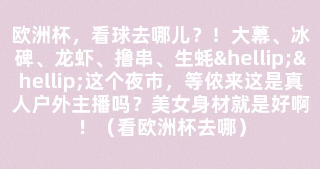 欧洲杯，看球去哪儿？！大幕、冰碑、龙虾、撸串、生蚝……这个夜市，等侬来这是真人户外主播吗？美女身材就是好啊！（看欧洲杯去哪）