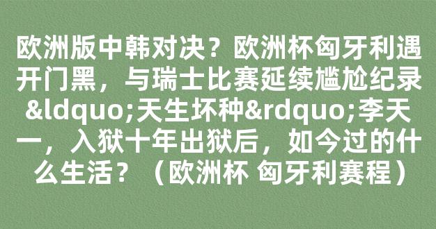 欧洲版中韩对决？欧洲杯匈牙利遇开门黑，与瑞士比赛延续尴尬纪录“天生坏种”李天一，入狱十年出狱后，如今过的什么生活？（欧洲杯 匈牙利赛程）