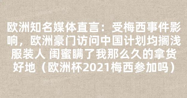 欧洲知名媒体直言：受梅西事件影响，欧洲豪门访问中国计划均搁浅服装人 闺蜜瞒了我那么久的拿货好地（欧洲杯2021梅西参加吗）