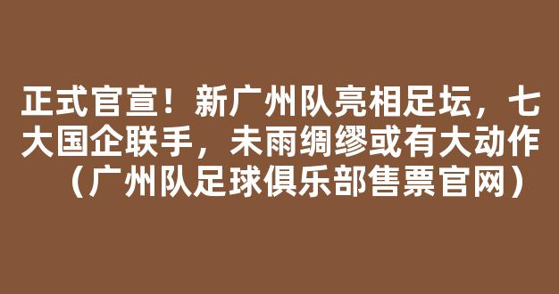 正式官宣！新广州队亮相足坛，七大国企联手，未雨绸缪或有大动作（广州队足球俱乐部售票官网）