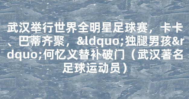 武汉举行世界全明星足球赛，卡卡、巴蒂齐聚，“独腿男孩”何忆义替补破门（武汉著名足球运动员）