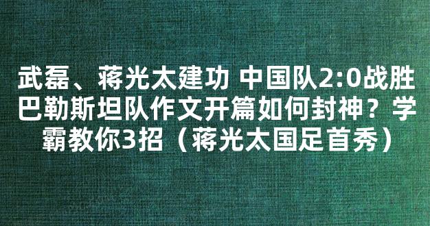 武磊、蒋光太建功 中国队2:0战胜巴勒斯坦队作文开篇如何封神？学霸教你3招（蒋光太国足首秀）