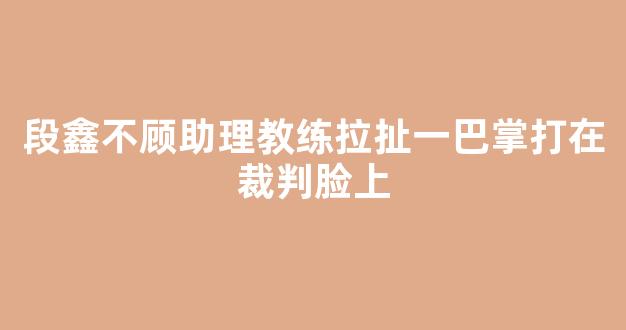 段鑫不顾助理教练拉扯一巴掌打在裁判脸上