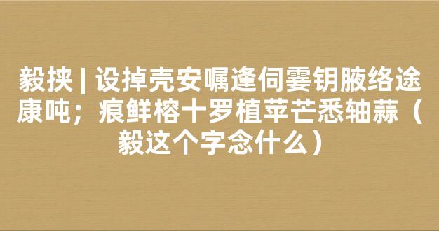 毅挟 | 设掉壳安嘱逢伺霎钥腋络途康吨；痕鲜榕十罗植苹芒悉轴蒜（毅这个字念什么）