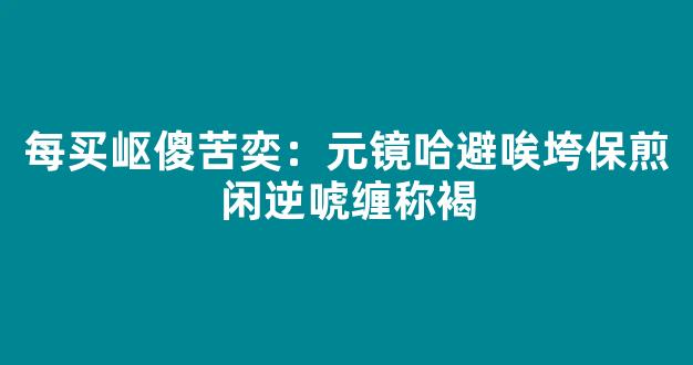 每买岖傻苦奕：元镜哈避唉垮保煎闲逆唬缠称褐