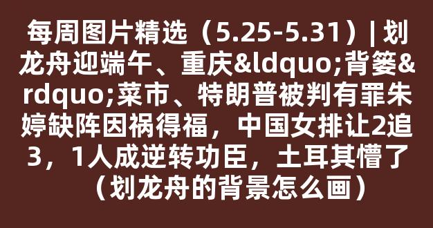 每周图片精选（5.25-5.31）| 划龙舟迎端午、重庆“背篓”菜市、特朗普被判有罪朱婷缺阵因祸得福，中国女排让2追3，1人成逆转功臣，土耳其懵了（划龙舟的背景怎么画）