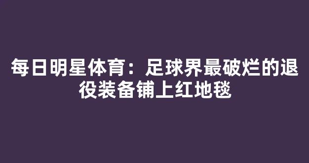 每日明星体育：足球界最破烂的退役装备铺上红地毯