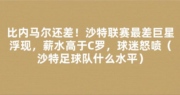 比内马尔还差！沙特联赛最差巨星浮现，薪水高于C罗，球迷怒喷（沙特足球队什么水平）