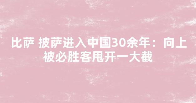 比萨 披萨进入中国30余年：向上被必胜客甩开一大截