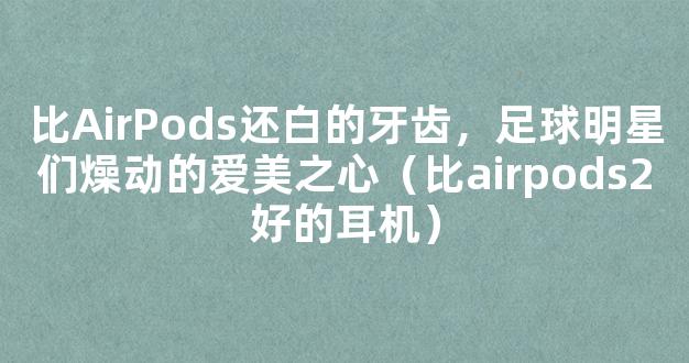 比AirPods还白的牙齿，足球明星们燥动的爱美之心（比airpods2好的耳机）