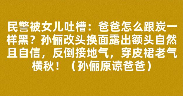 民警被女儿吐槽：爸爸怎么跟炭一样黑？孙俪改头换面露出额头自然且自信，反倒接地气，穿皮裙老气横秋！（孙俪原谅爸爸）