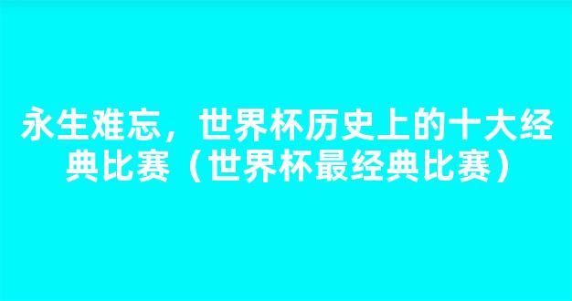 永生难忘，世界杯历史上的十大经典比赛（世界杯最经典比赛）