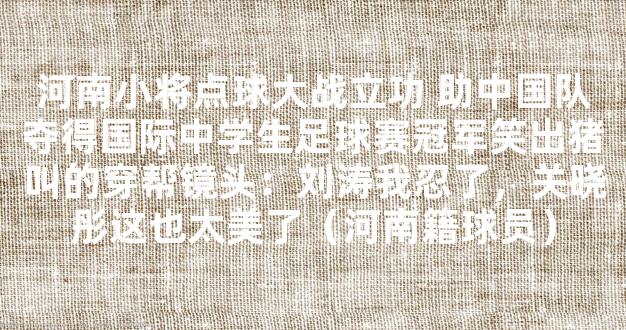 河南小将点球大战立功 助中国队夺得国际中学生足球赛冠军笑出猪叫的穿帮镜头：刘涛我忍了，关晓彤这也太美了（河南籍球员）