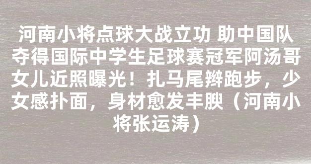 河南小将点球大战立功 助中国队夺得国际中学生足球赛冠军阿汤哥女儿近照曝光！扎马尾辫跑步，少女感扑面，身材愈发丰腴（河南小将张运涛）