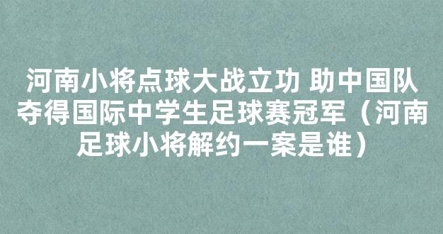 河南小将点球大战立功 助中国队夺得国际中学生足球赛冠军（河南足球小将解约一案是谁）