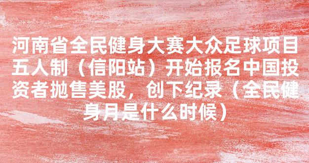 河南省全民健身大赛大众足球项目五人制（信阳站）开始报名中国投资者抛售美股，创下纪录（全民健身月是什么时候）