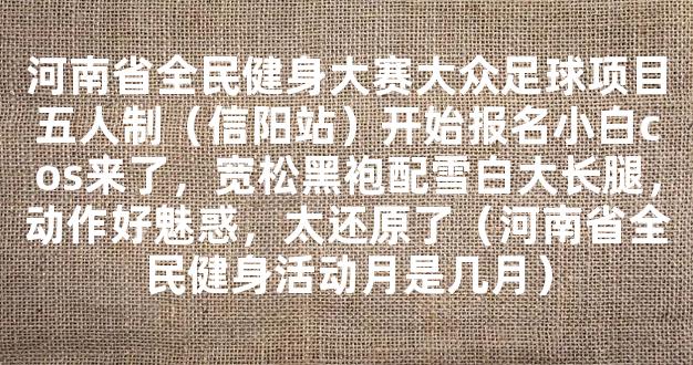 河南省全民健身大赛大众足球项目五人制（信阳站）开始报名小白cos来了，宽松黑袍配雪白大长腿，动作好魅惑，太还原了（河南省全民健身活动月是几月）