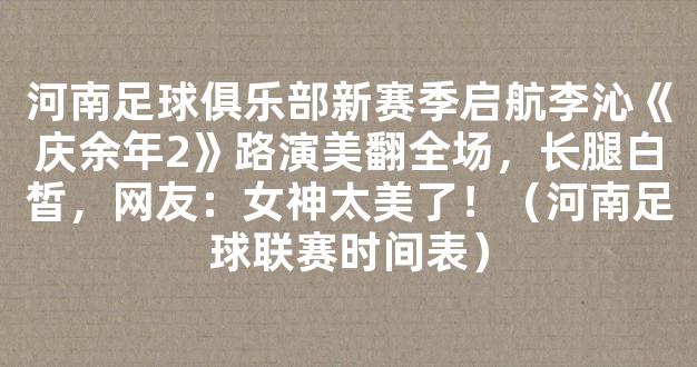 河南足球俱乐部新赛季启航李沁《庆余年2》路演美翻全场，长腿白皙，网友：女神太美了！（河南足球联赛时间表）