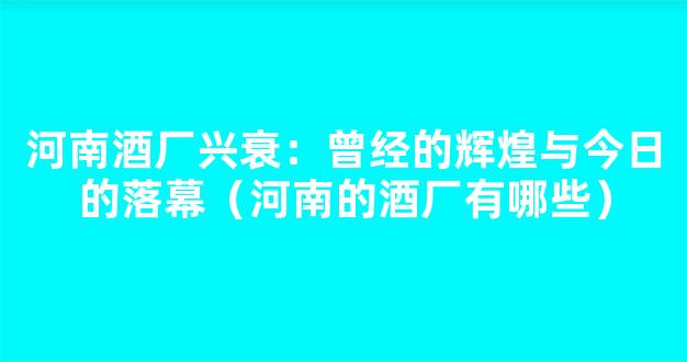 河南酒厂兴衰：曾经的辉煌与今日的落幕（河南的酒厂有哪些）