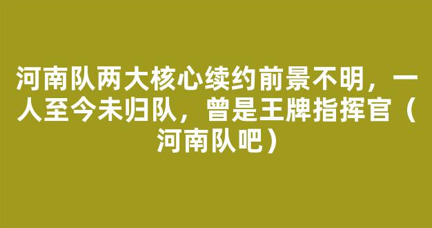 河南队两大核心续约前景不明，一人至今未归队，曾是王牌指挥官（河南队吧）