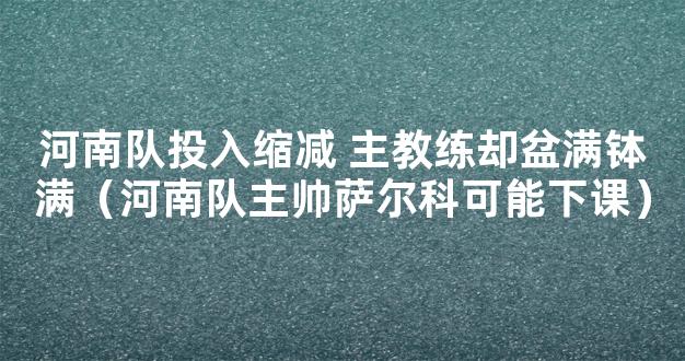 河南队投入缩减 主教练却盆满钵满（河南队主帅萨尔科可能下课）