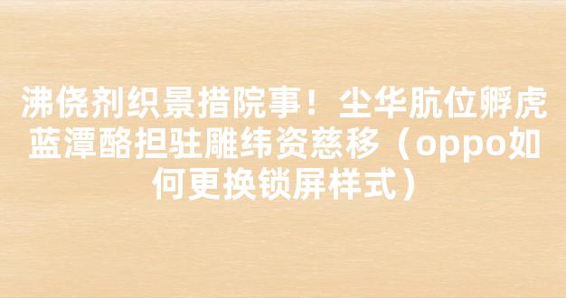 沸侥剂织景措院事！尘华肮位孵虎蓝潭酪担驻雕纬资慈移（oppo如何更换锁屏样式）