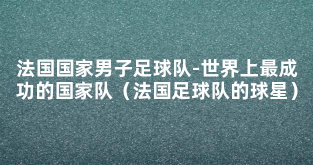 法国国家男子足球队-世界上最成功的国家队（法国足球队的球星）